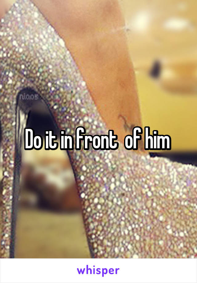 Do it in front  of him 