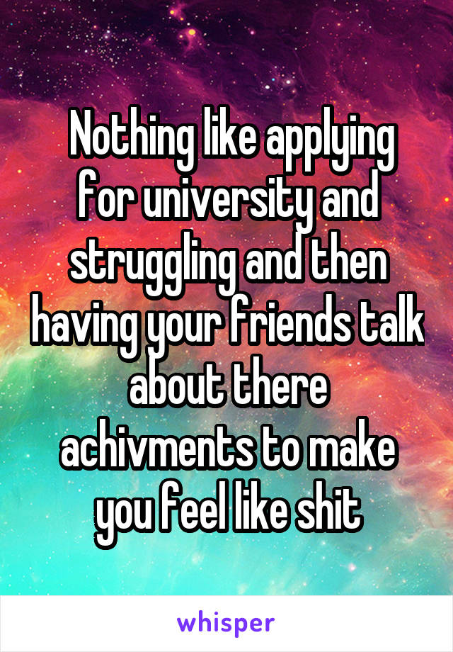  Nothing like applying for university and struggling and then having your friends talk about there achivments to make you feel like shit