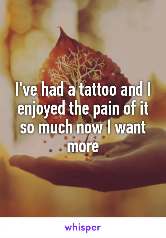 I've had a tattoo and I enjoyed the pain of it so much now I want more