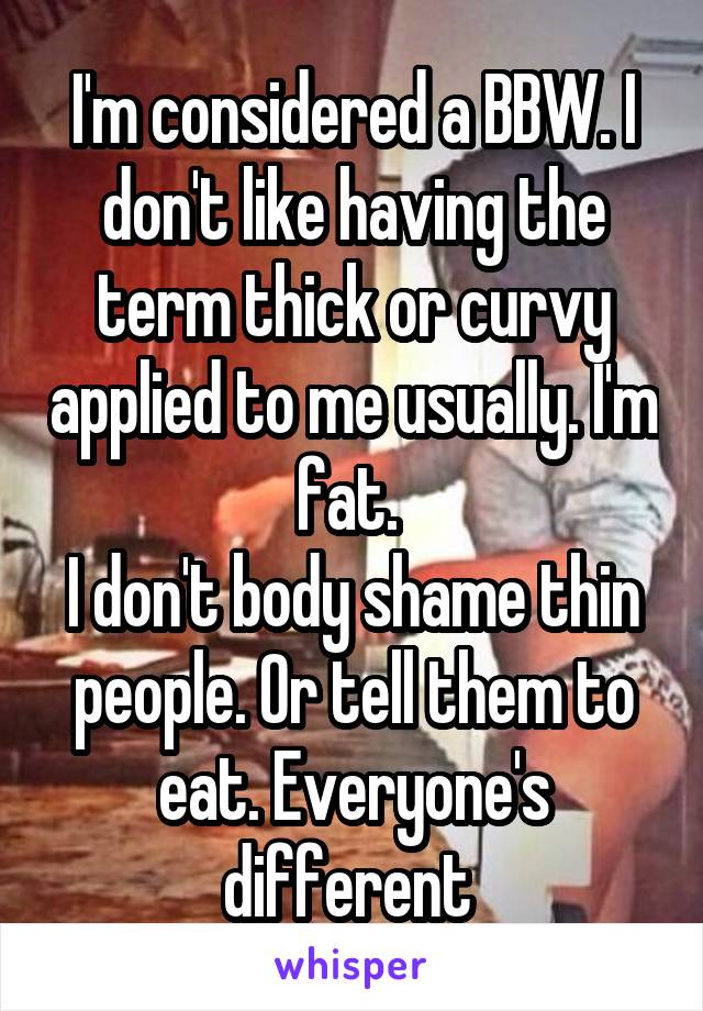 I'm considered a BBW. I don't like having the term thick or curvy applied to me usually. I'm fat. 
I don't body shame thin people. Or tell them to eat. Everyone's different 