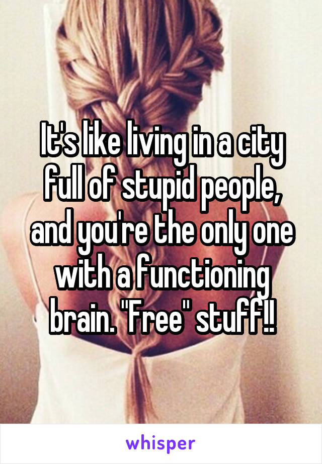 It's like living in a city full of stupid people, and you're the only one with a functioning brain. "Free" stuff!!