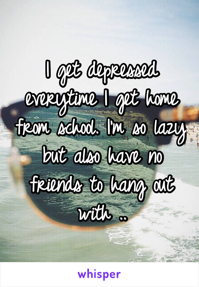 I get depressed everytime I get home from school. I'm so lazy but also have no friends to hang out with ..