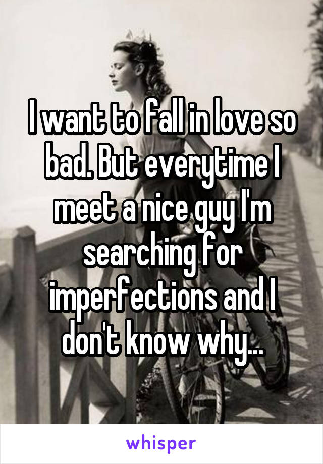 I want to fall in love so bad. But everytime I meet a nice guy I'm searching for imperfections and I don't know why...