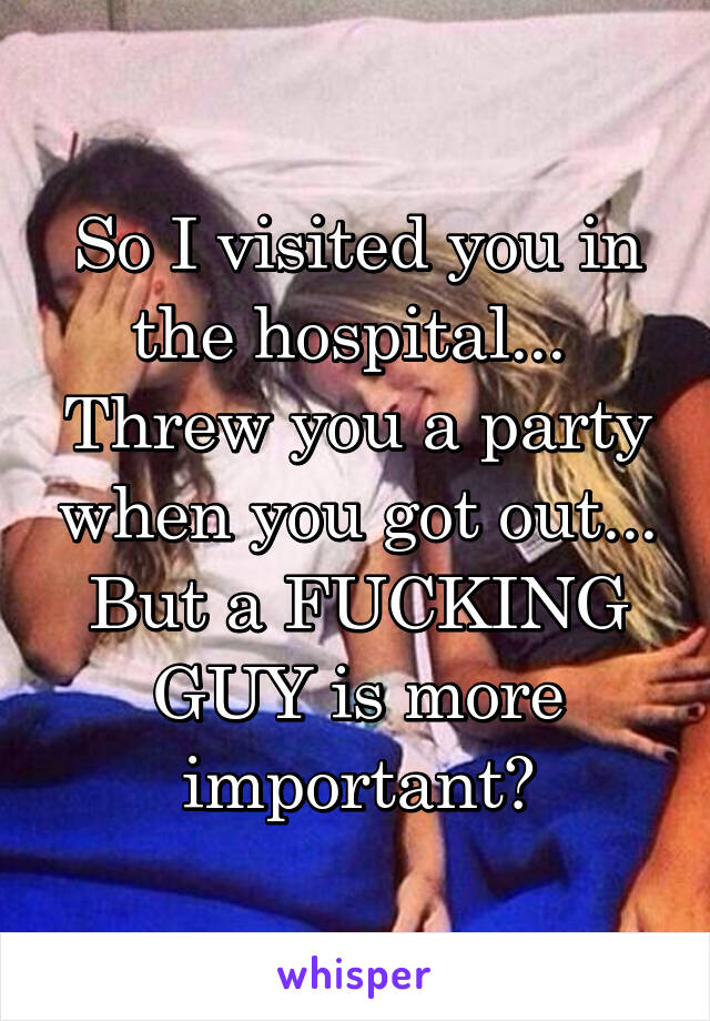 So I visited you in the hospital... 
Threw you a party when you got out...
But a FUCKING GUY is more important?