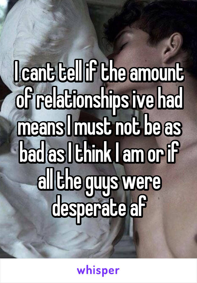 I cant tell if the amount of relationships ive had means I must not be as bad as I think I am or if all the guys were desperate af