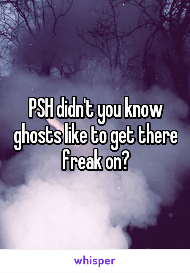 PSH didn't you know ghosts like to get there freak on?