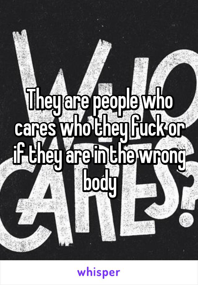 They are people who cares who they fuck or if they are in the wrong body