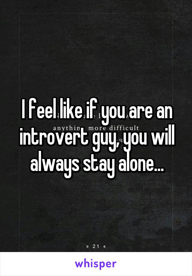 I feel like if you are an introvert guy, you will always stay alone...