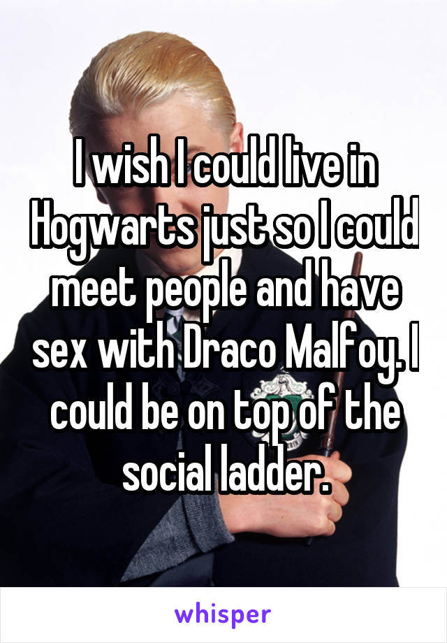 I wish I could live in Hogwarts just so I could meet people and have sex with Draco Malfoy. I could be on top of the social ladder.