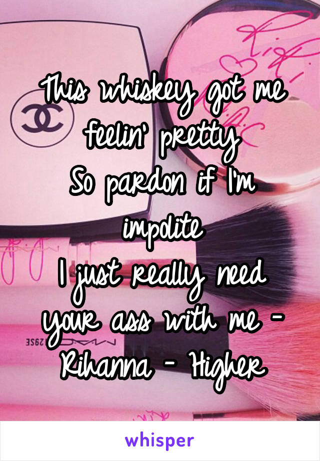 This whiskey got me feelin' pretty
So pardon if I'm impolite
I just really need your ass with me - Rihanna - Higher