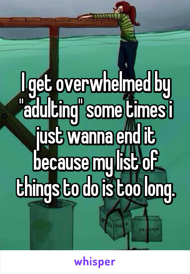 I get overwhelmed by "adulting" some times i just wanna end it because my list of things to do is too long.