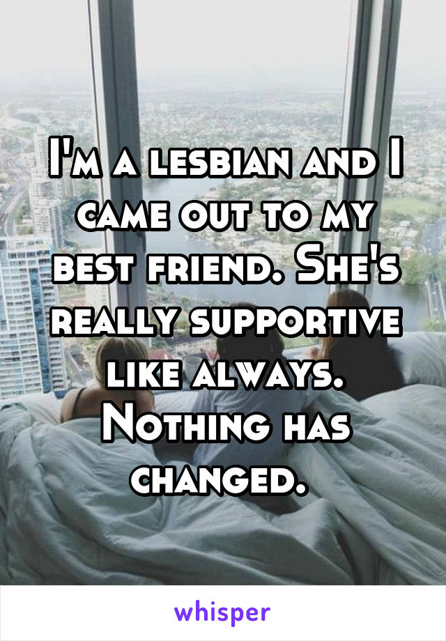 I'm a lesbian and I came out to my best friend. She's really supportive like always. Nothing has changed. 