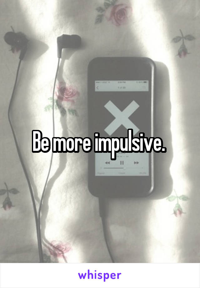 Be more impulsive. 