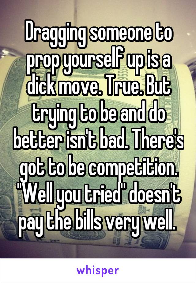 Dragging someone to prop yourself up is a dick move. True. But trying to be and do better isn't bad. There's got to be competition. "Well you tried" doesn't pay the bills very well. 
