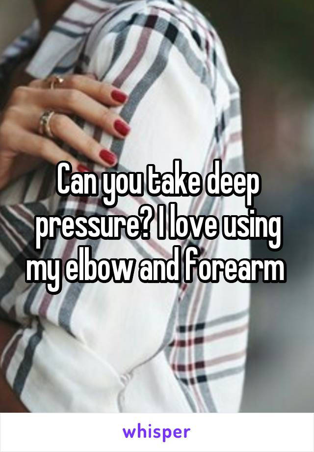 Can you take deep pressure? I love using my elbow and forearm 