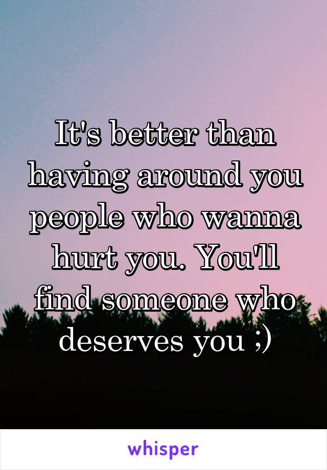 It's better than having around you people who wanna hurt you. You'll find someone who deserves you ;)