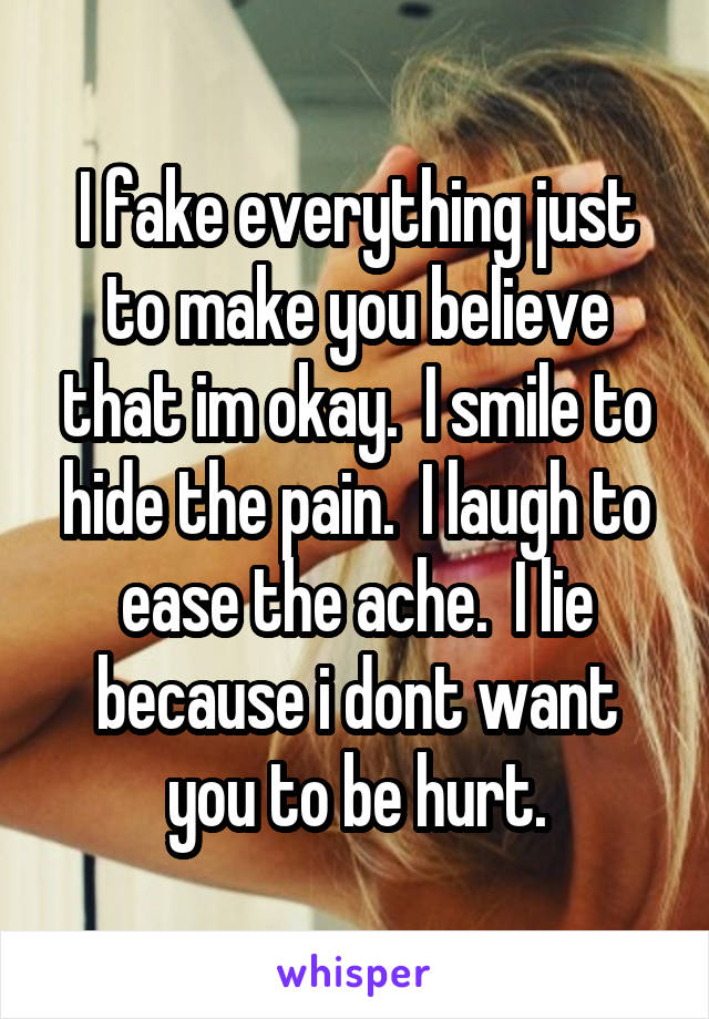 I fake everything just to make you believe that im okay.  I smile to hide the pain.  I laugh to ease the ache.  I lie because i dont want you to be hurt.