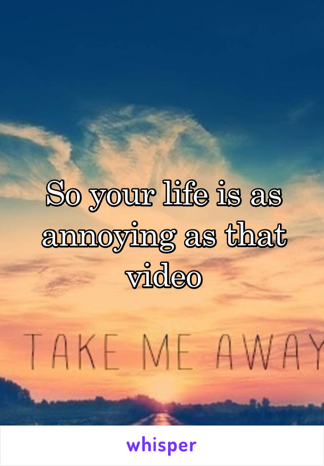 So your life is as annoying as that video