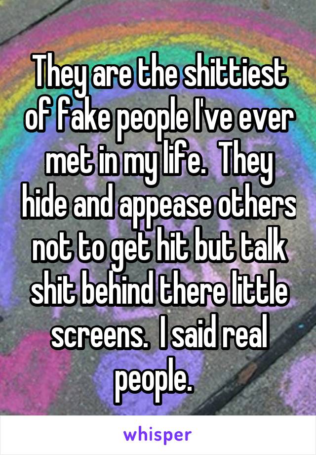 They are the shittiest of fake people I've ever met in my life.  They hide and appease others not to get hit but talk shit behind there little screens.  I said real people.  