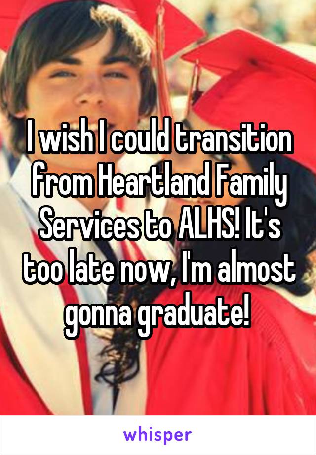 I wish I could transition from Heartland Family Services to ALHS! It's too late now, I'm almost gonna graduate! 