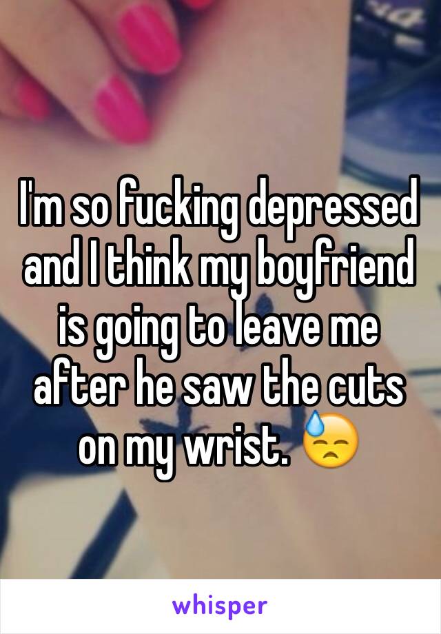 I'm so fucking depressed and I think my boyfriend is going to leave me after he saw the cuts on my wrist. 😓