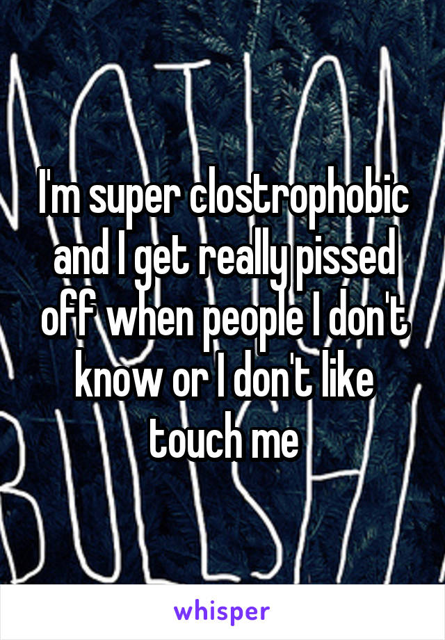 I'm super clostrophobic and I get really pissed off when people I don't know or I don't like touch me