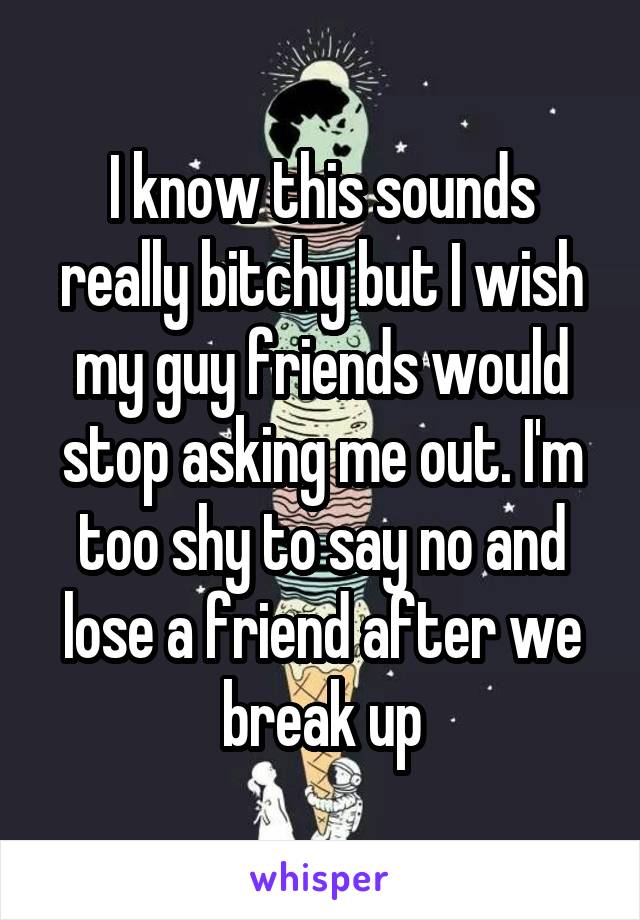 I know this sounds really bitchy but I wish my guy friends would stop asking me out. I'm too shy to say no and lose a friend after we break up