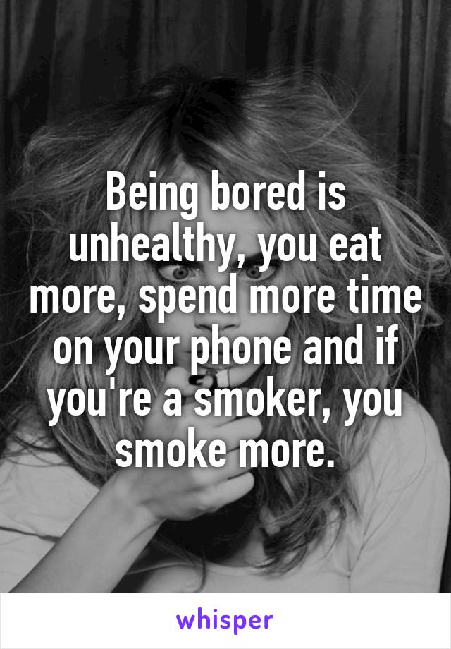 Being bored is unhealthy, you eat more, spend more time on your phone and if you're a smoker, you smoke more.