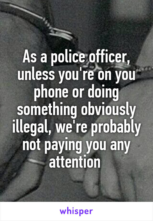 As a police officer, unless you're on you phone or doing something obviously illegal, we're probably not paying you any attention 