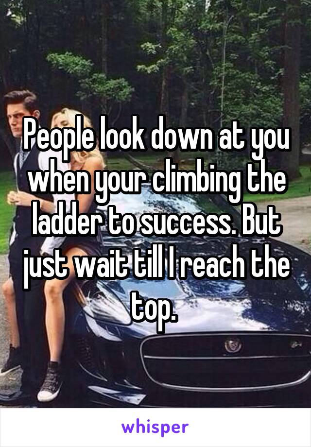 People look down at you when your climbing the ladder to success. But just wait till I reach the top. 