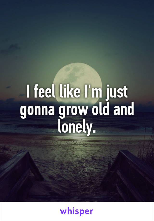 I feel like I'm just gonna grow old and lonely.