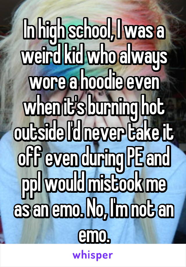 In high school, I was a weird kid who always wore a hoodie even when it's burning hot outside I'd never take it off even during PE and ppl would mistook me as an emo. No, I'm not an emo.