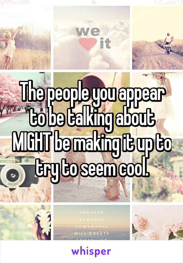 The people you appear to be talking about MIGHT be making it up to try to seem cool.