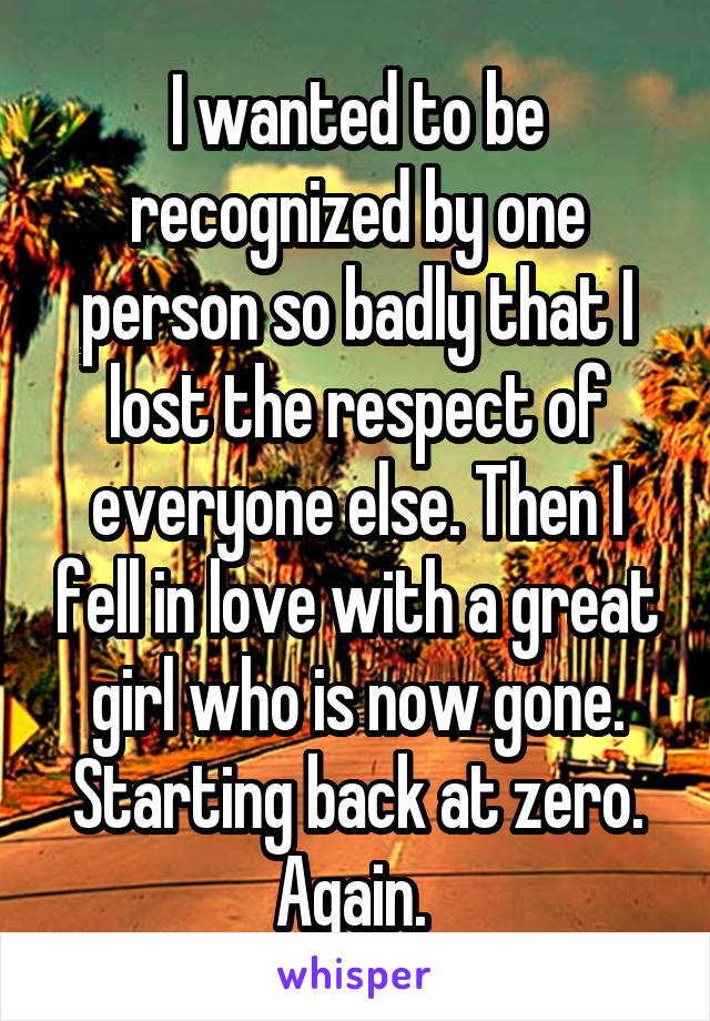 I wanted to be recognized by one person so badly that I lost the respect of everyone else. Then I fell in love with a great girl who is now gone. Starting back at zero. Again. 