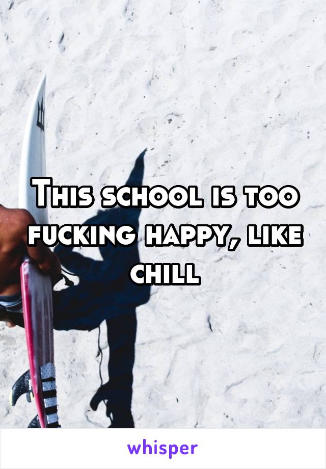 This school is too fucking happy, like chill