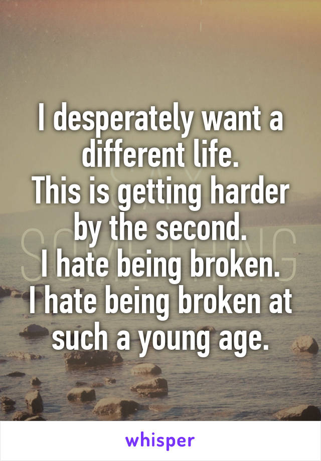 I desperately want a different life.
This is getting harder by the second.
I hate being broken.
I hate being broken at such a young age.