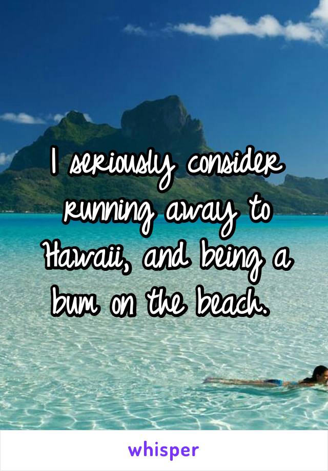 I seriously consider running away to Hawaii, and being a bum on the beach. 