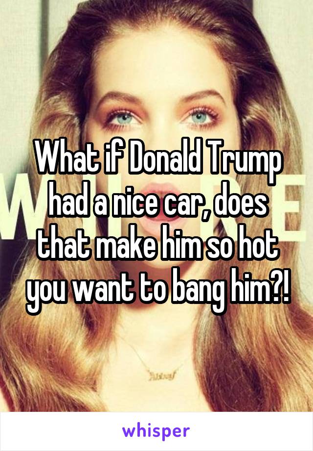 What if Donald Trump had a nice car, does that make him so hot you want to bang him?!