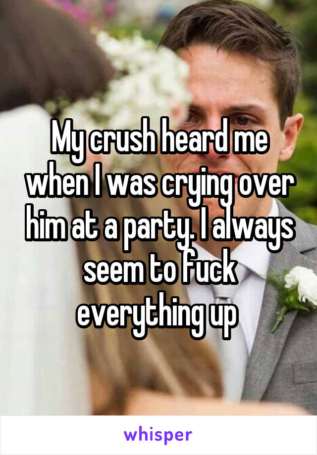 My crush heard me when I was crying over him at a party. I always seem to fuck everything up 