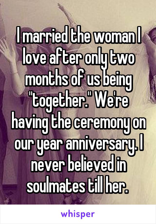 I married the woman I love after only two months of us being "together." We're having the ceremony on our year anniversary. I never believed in soulmates till her. 