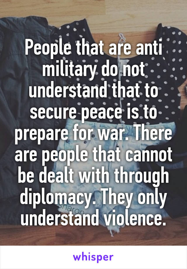 People that are anti military do not understand that to secure peace is to prepare for war. There are people that cannot be dealt with through diplomacy. They only understand violence.