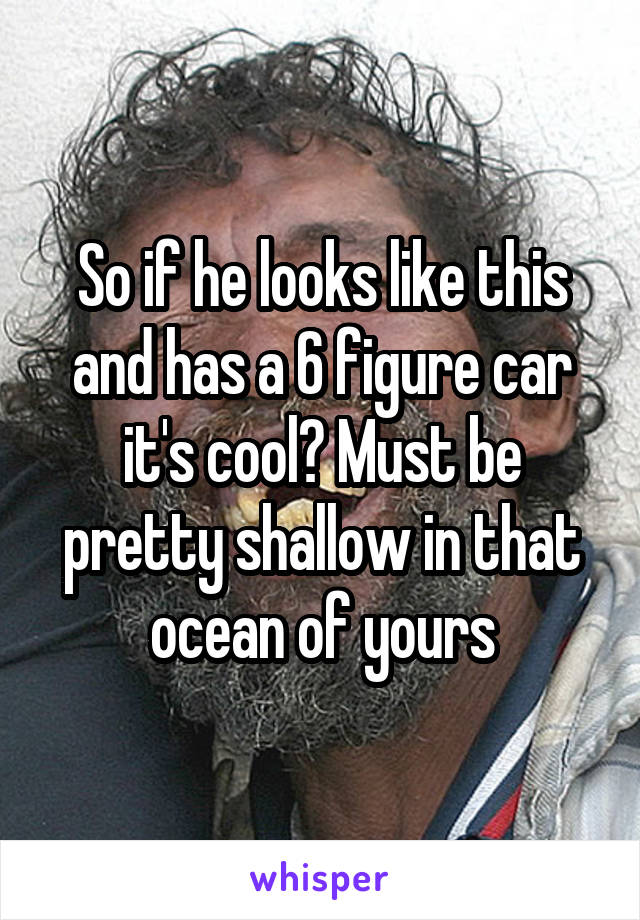 So if he looks like this and has a 6 figure car it's cool? Must be pretty shallow in that ocean of yours