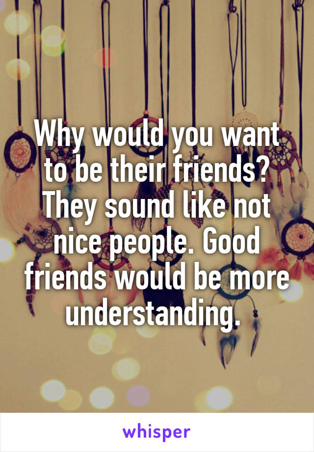 Why would you want to be their friends? They sound like not nice people. Good friends would be more understanding. 