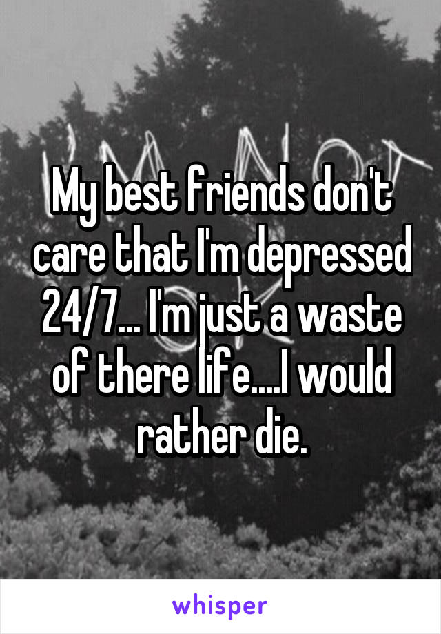 My best friends don't care that I'm depressed 24/7... I'm just a waste of there life....I would rather die.