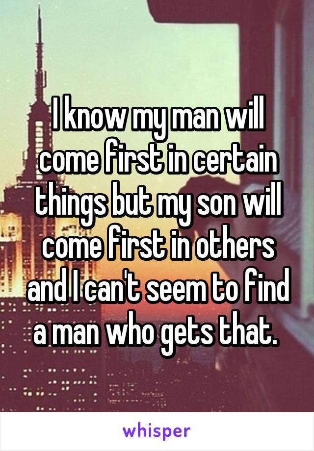 I know my man will come first in certain things but my son will come first in others and I can't seem to find a man who gets that. 