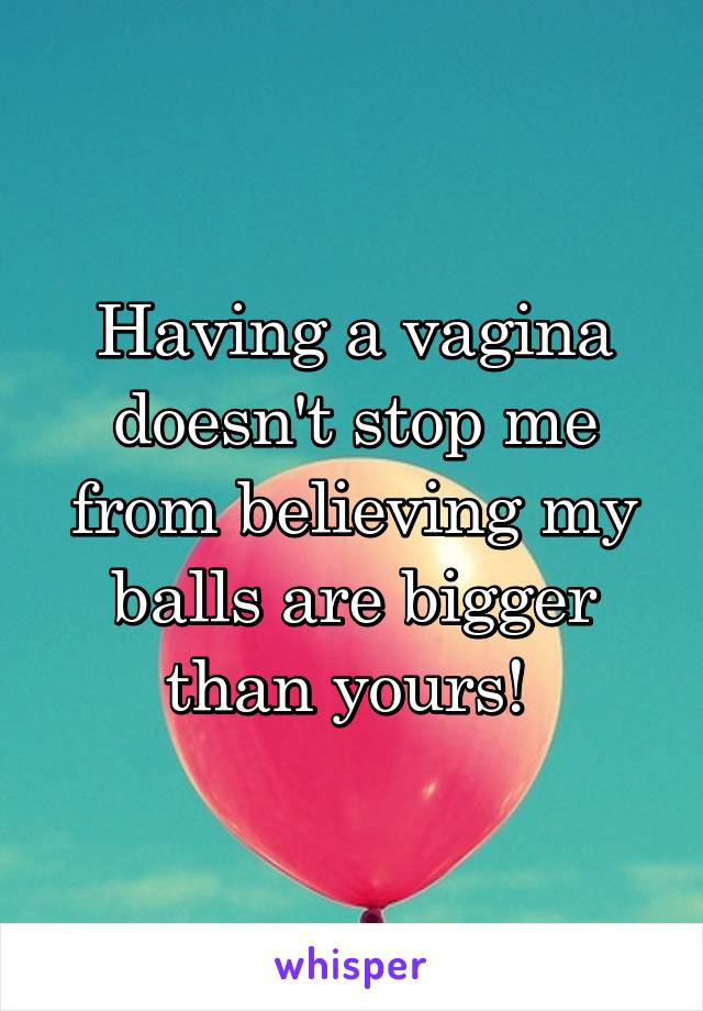 Having a vagina doesn't stop me from believing my balls are bigger than yours! 