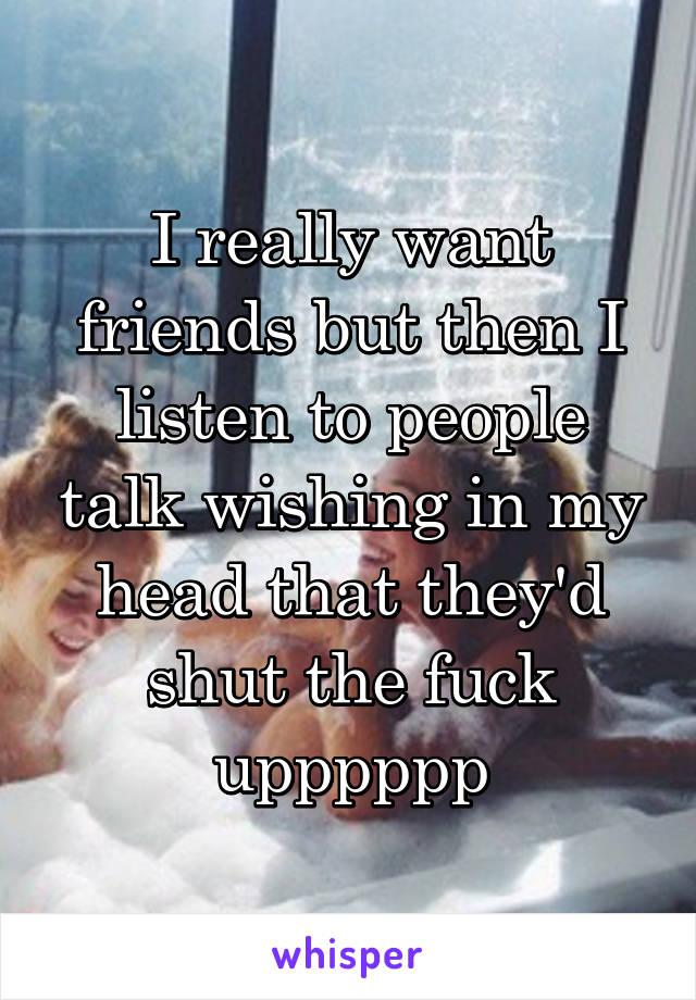 I really want friends but then I listen to people talk wishing in my head that they'd shut the fuck upppppp