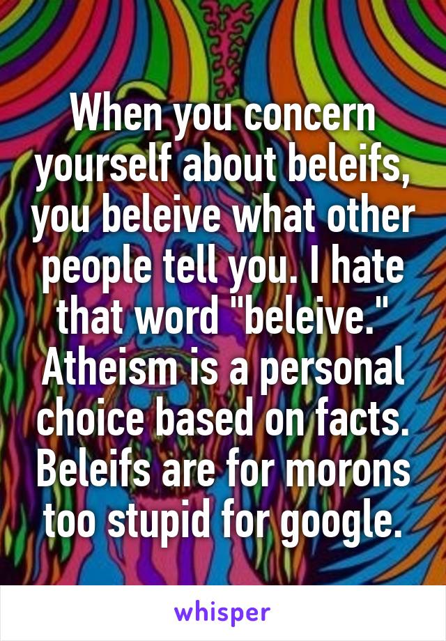 When you concern yourself about beleifs, you beleive what other people tell you. I hate that word "beleive." Atheism is a personal choice based on facts. Beleifs are for morons too stupid for google.