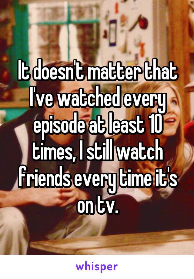 It doesn't matter that I've watched every episode at least 10 times, I still watch friends every time it's on tv.