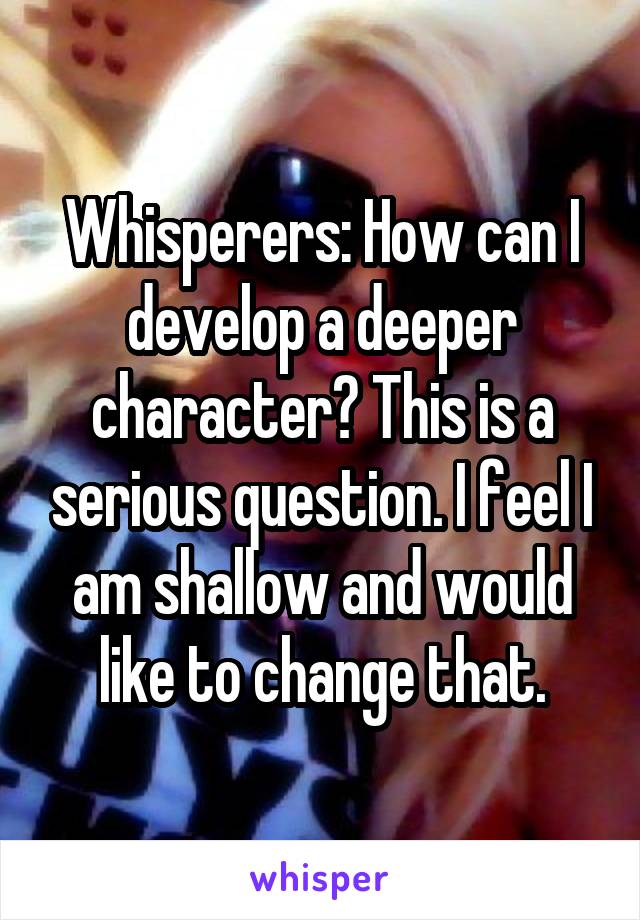 Whisperers: How can I develop a deeper character? This is a serious question. I feel I am shallow and would like to change that.